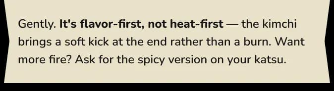 Gently. It's flavor-first, not heat-first — the kimchi brings a soft kick at the end rather than a burn. Want more fire? Ask for the spicy version on your katsu.